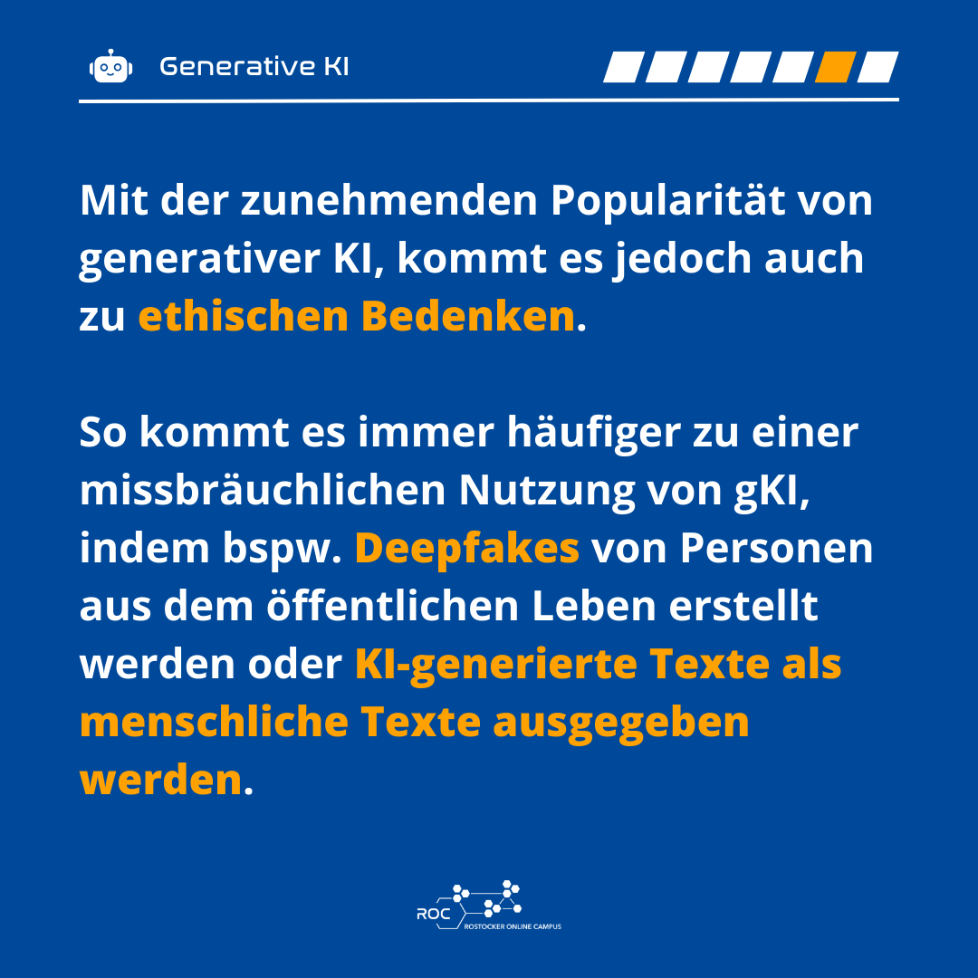 Mit der zunehmenden Popularität von generativer KI, kommt es jedoch auch zu ethischen Bedenken. So kommt es immer häufiger zu einer missbräuchlichen Nutzung von gKI, indem bspw. Deepfakes von Personen aus dem öffentlichen Leben erstellt werden oder KI-generierte Texte als menschliche Texte ausgegeben werden.