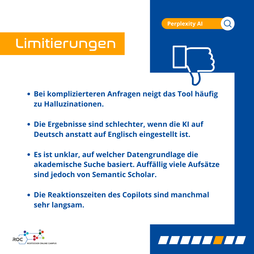 Limitierungen: Bei komplizierteren Anfragen neigt das Tool häufig zu Halluzinationen; Die Ergebnisse sind schlechter, wenn die KI auf Deutsch anstatt auf Englisch eingestellt ist; Es ist unklar, auf welcher Datengrundlage die akademische Suche basiert. Auffällig viele Aufsätze sind jedoch von Semantic Scholar; Die Reaktionszeiten des Copilots sind manchmal sehr langsam.