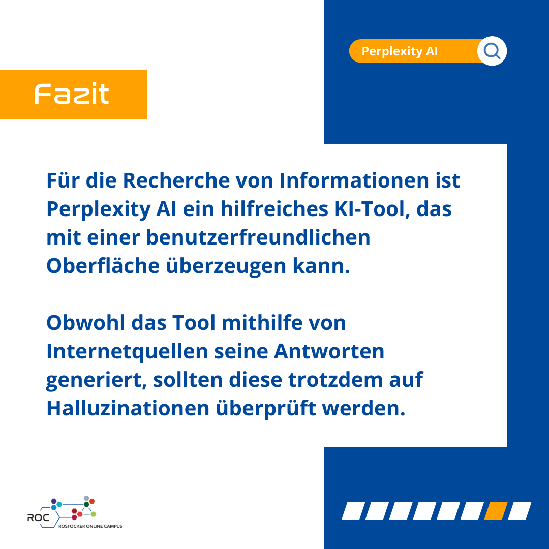 Fazit: Für die Recherche von Informationen ist Perplexity AI ein hilfreiches KI-Tool, das mit einer benutzerfreundlichen Oberfläche überzeugen kann. Obwohl das Tool mithilfe von Internetquellen seine Antworten generiert, sollten diese trotzdem auf Halluzinationen überprüft werden.